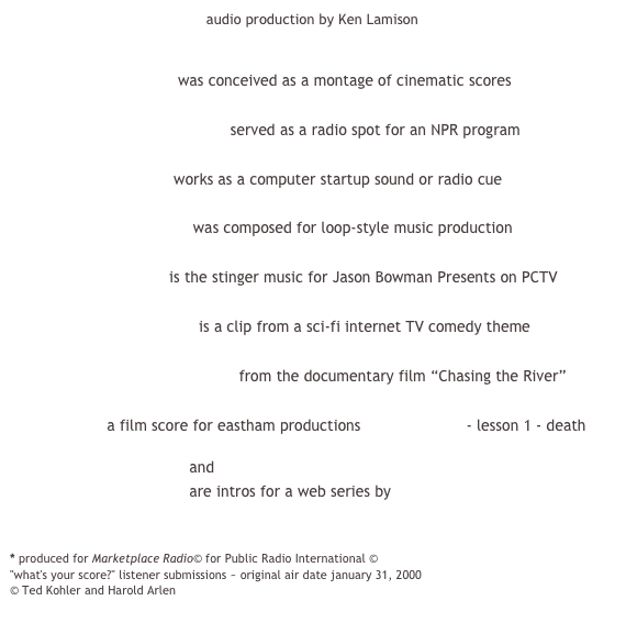 audio production by Ken Lamison


                     show reel was conceived as a montage of cinematic scores

                     stormy weather * served as a radio spot for an NPR program

                     drum riff works as a computer startup sound or radio cue

                     techno loop was composed for loop-style music production

                     bowman is the stinger music for Jason Bowman Presents on PCTV

                     live universe is a clip from a sci-fi internet TV comedy theme

                     allegheny acoustic from the documentary film “Chasing the River”

                     a film score for eastham productions themes of life - lesson 1 - death

                     weakness 1 and
                     weakness 2 are intros for a web series by 
                     Francis Rocks! Productions

* produced for Marketplace Radio© for Public Radio International ©
"what's your score?" listener submissions ~ original air date january 31, 2000 
© Ted Kohler and Harold Arlen
